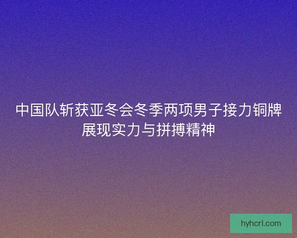 中国队斩获亚冬会冬季两项男子接力铜牌展现实力与拼搏精神