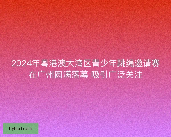 2024年粤港澳大湾区青少年跳绳邀请赛在广州圆满落幕 吸引广泛关注