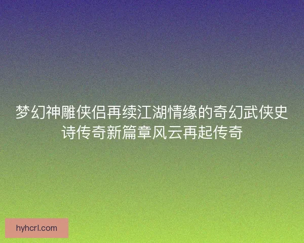 梦幻神雕侠侣再续江湖情缘的奇幻武侠史诗传奇新篇章风云再起传奇