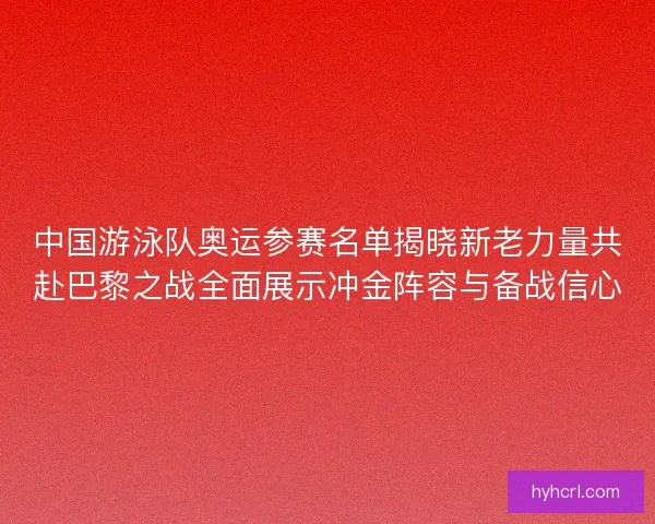 中国游泳队奥运参赛名单揭晓新老力量共赴巴黎之战全面展示冲金阵容与备战信心