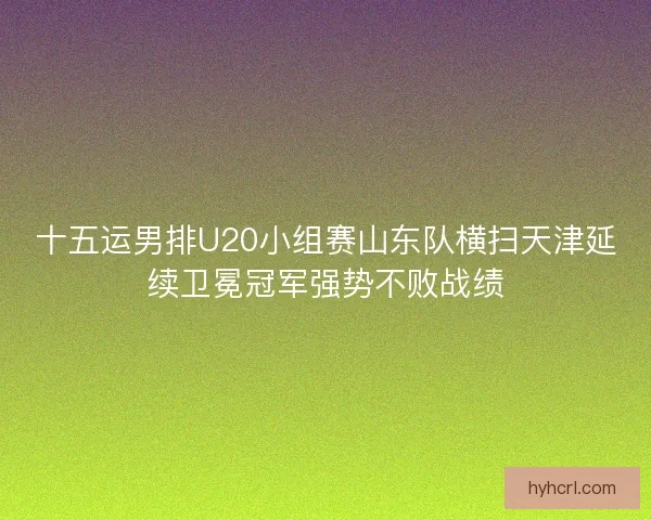 十五运男排U20小组赛山东队横扫天津延续卫冕冠军强势不败战绩