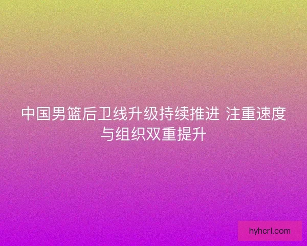 中国男篮后卫线升级持续推进 注重速度与组织双重提升