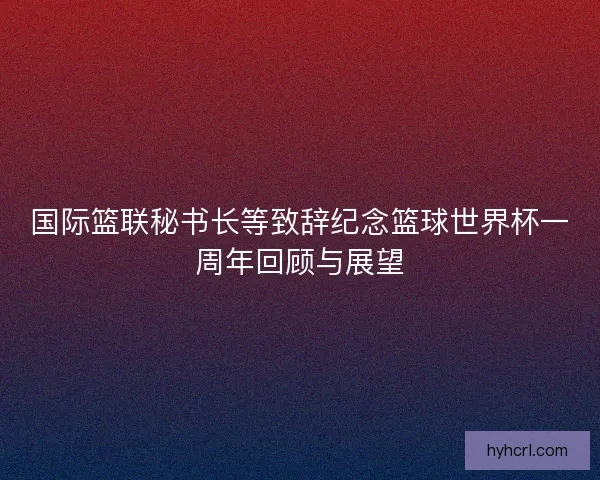 国际篮联秘书长等致辞纪念篮球世界杯一周年回顾与展望