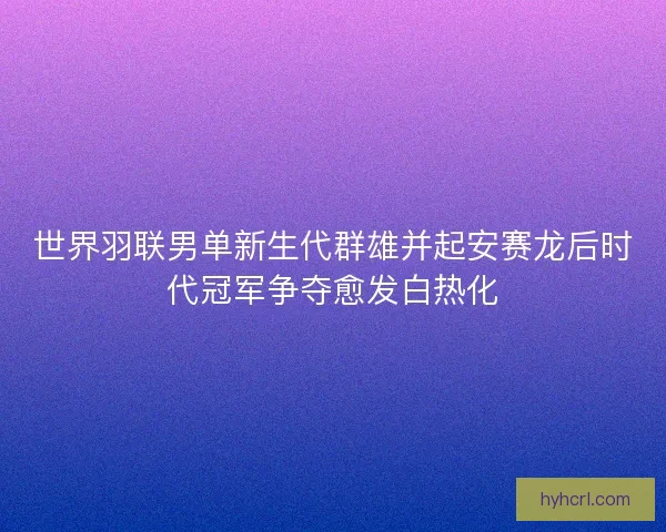 世界羽联男单新生代群雄并起安赛龙后时代冠军争夺愈发白热化