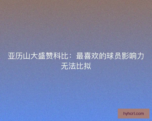 亚历山大盛赞科比：最喜欢的球员影响力无法比拟