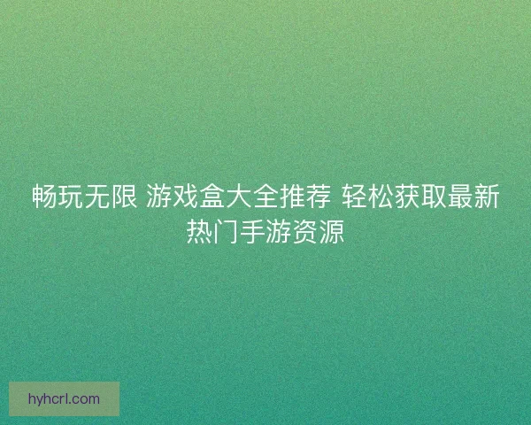 畅玩无限 游戏盒大全推荐 轻松获取最新热门手游资源