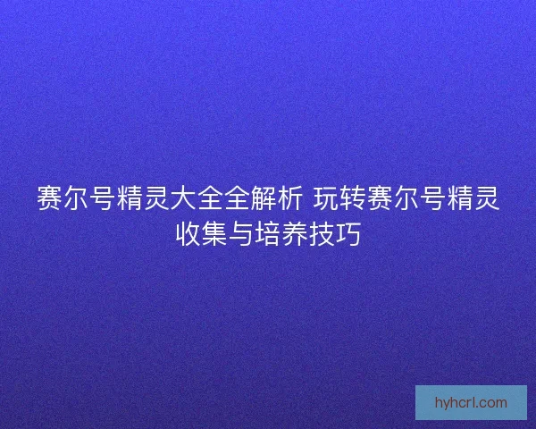 赛尔号精灵大全全解析 玩转赛尔号精灵收集与培养技巧