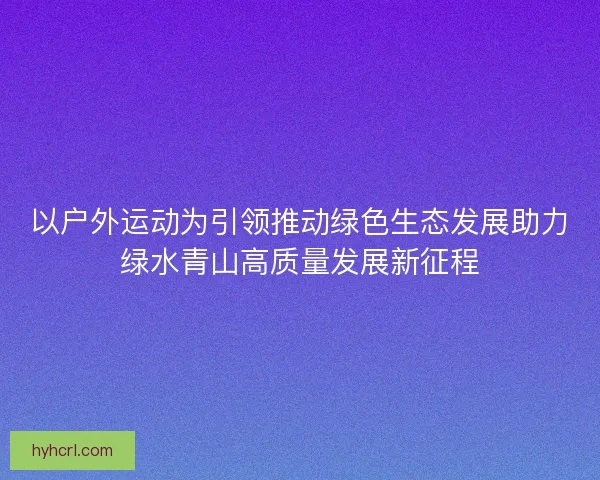 以户外运动为引领推动绿色生态发展助力绿水青山高质量发展新征程