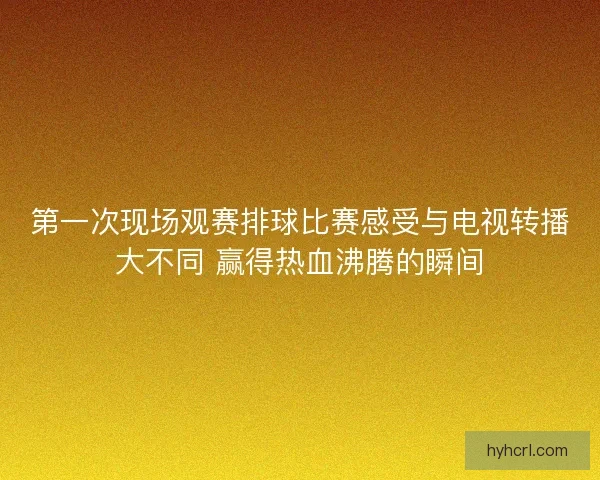 第一次现场观赛排球比赛感受与电视转播大不同 赢得热血沸腾的瞬间