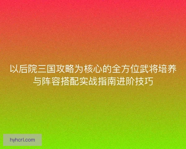 以后院三国攻略为核心的全方位武将培养与阵容搭配实战指南进阶技巧