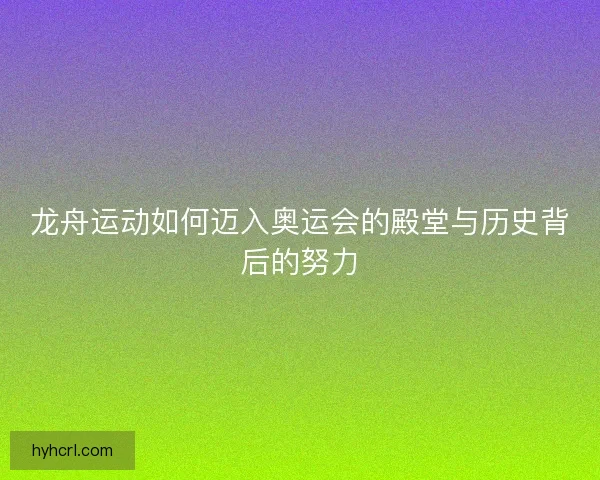 龙舟运动如何迈入奥运会的殿堂与历史背后的努力