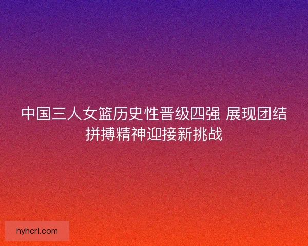 中国三人女篮历史性晋级四强 展现团结拼搏精神迎接新挑战