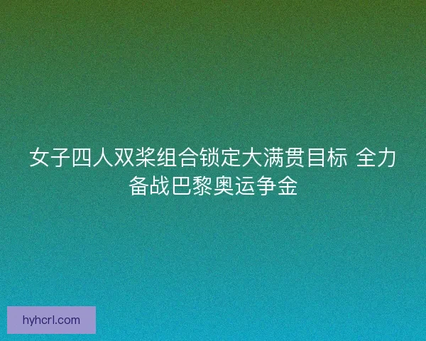 女子四人双桨组合锁定大满贯目标 全力备战巴黎奥运争金