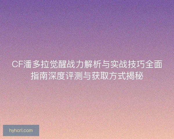 CF潘多拉觉醒战力解析与实战技巧全面指南深度评测与获取方式揭秘