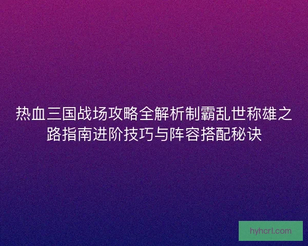 热血三国战场攻略全解析制霸乱世称雄之路指南进阶技巧与阵容搭配秘诀