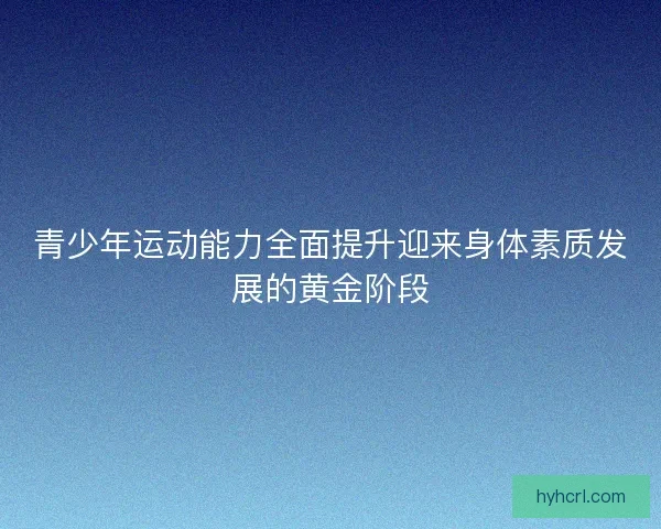 青少年运动能力全面提升迎来身体素质发展的黄金阶段