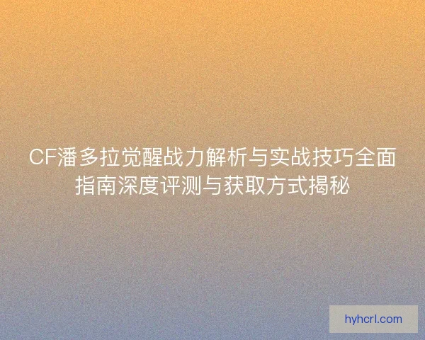 CF潘多拉觉醒战力解析与实战技巧全面指南深度评测与获取方式揭秘