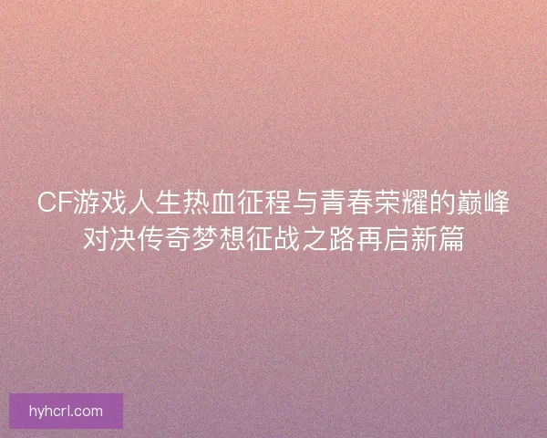 CF游戏人生热血征程与青春荣耀的巅峰对决传奇梦想征战之路再启新篇