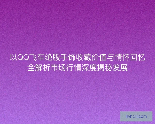 以QQ飞车绝版手饰收藏价值与情怀回忆全解析市场行情深度揭秘发展